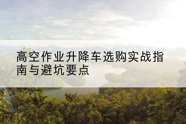 井陉矿升降车怎么选-高空作业升降车选购实战指南与避坑要点