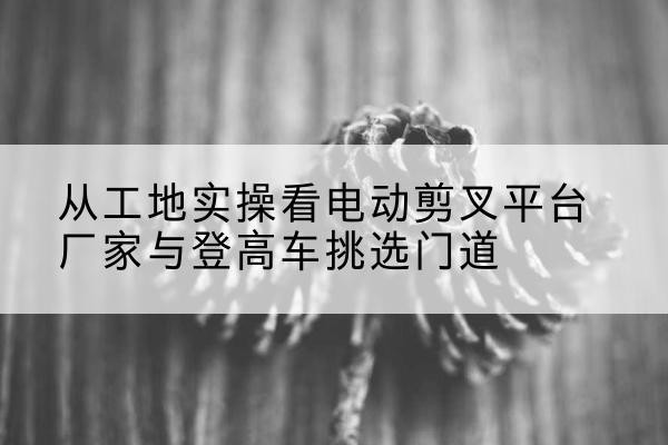 井陉矿电动剪叉升降平台厂家-从工地实操看电动剪叉平台厂家与登高车挑选门道
