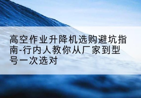 井陉矿升降平台厂家-高空作业升降机选购避坑指南-行内人教你从厂家到型号一次选对