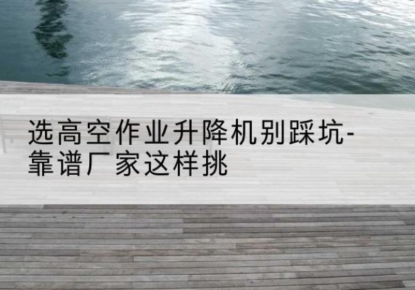 井陉矿剪叉式升降机厂家-选高空作业升降机别踩坑-靠谱厂家这样挑