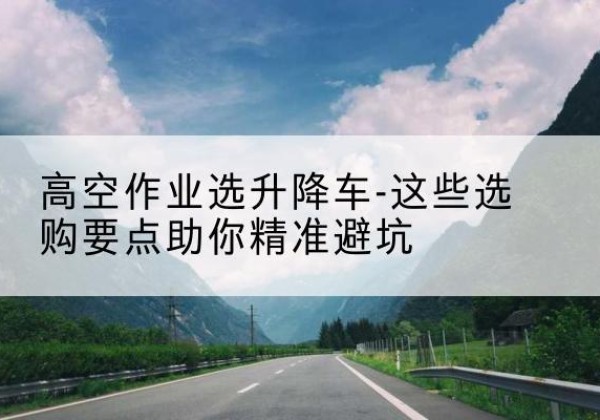 井陉矿升降车厂家-高空作业选升降车-这些选购要点助你*避坑