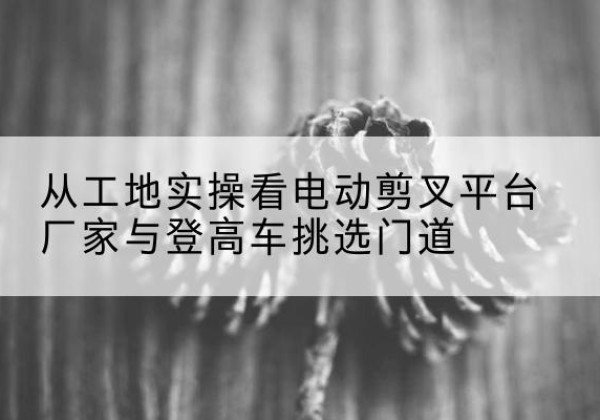 井陉矿电动剪叉升降平台厂家-从工地实操看电动剪叉平台厂家与登高车挑选门道