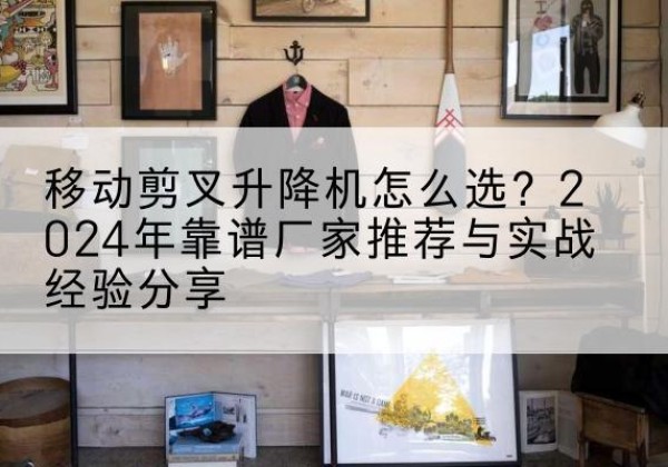 井陉矿升降平台厂家推荐-移动剪叉升降机怎么选？2024年靠谱厂家推荐与实战经验分享